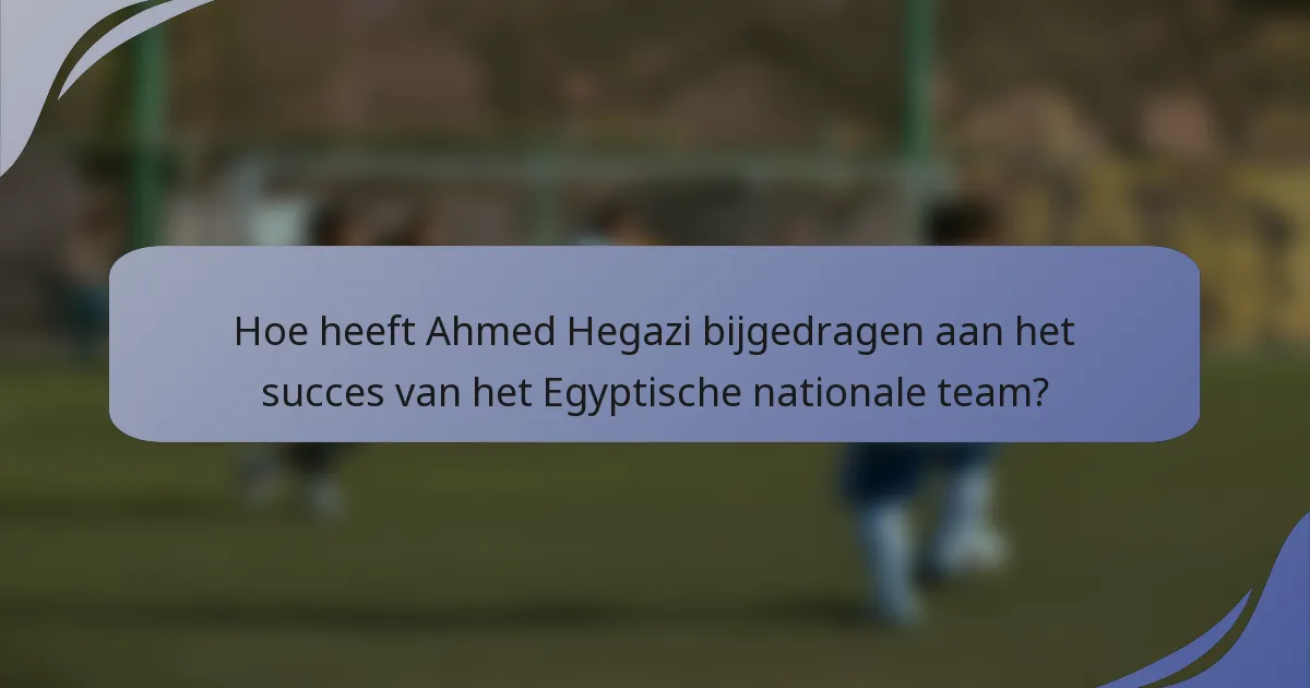 Hoe heeft Ahmed Hegazi bijgedragen aan het succes van het Egyptische nationale team?