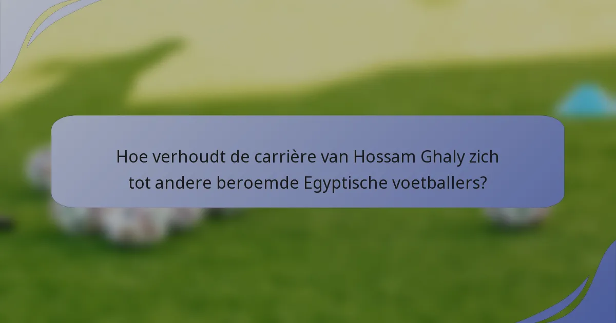 Hoe verhoudt de carrière van Hossam Ghaly zich tot andere beroemde Egyptische voetballers?