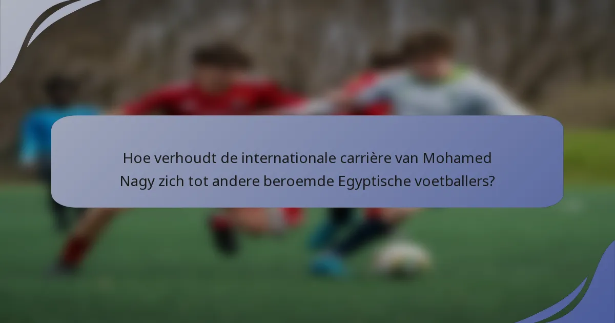 Hoe verhoudt de internationale carrière van Mohamed Nagy zich tot andere beroemde Egyptische voetballers?