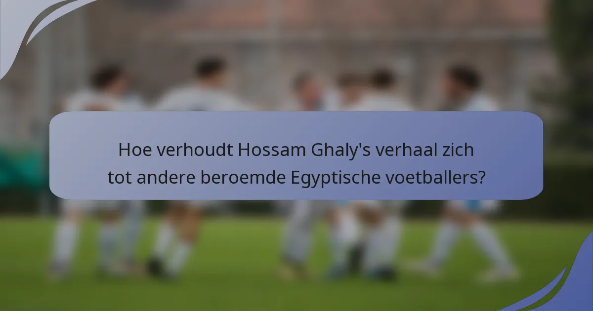 Hoe verhoudt Hossam Ghaly's verhaal zich tot andere beroemde Egyptische voetballers?
