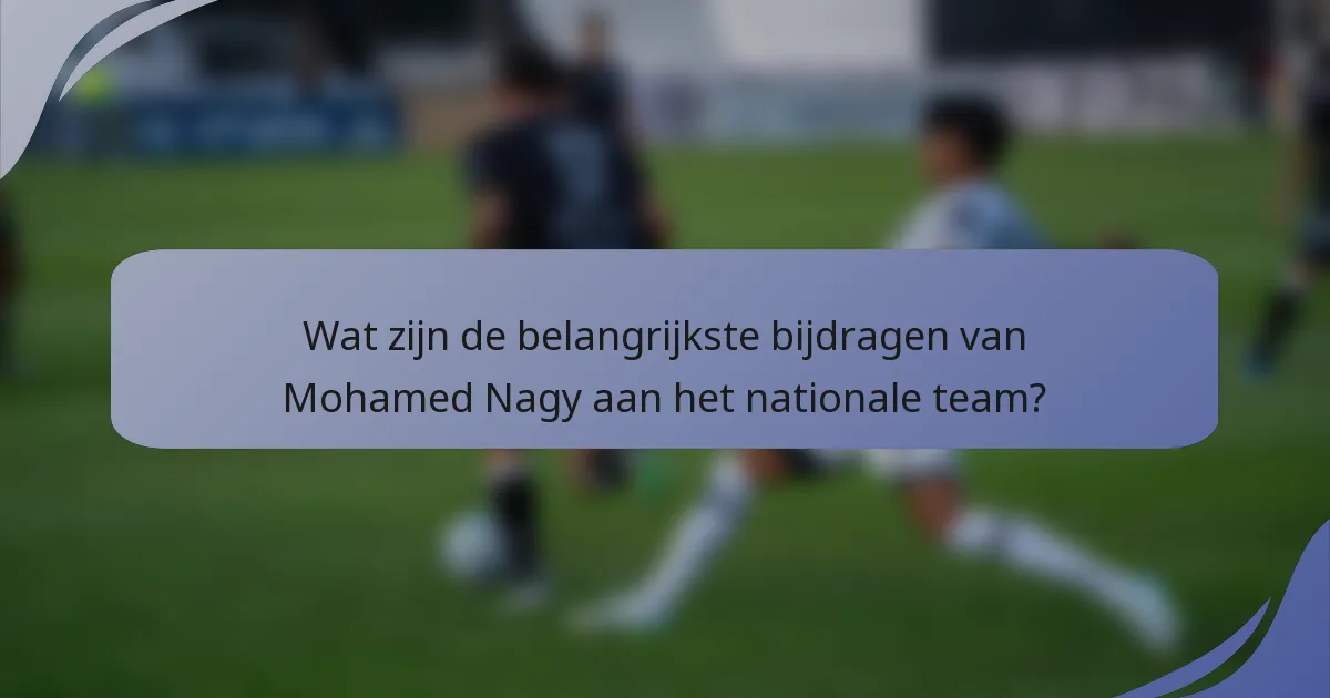 Wat zijn de belangrijkste bijdragen van Mohamed Nagy aan het nationale team?