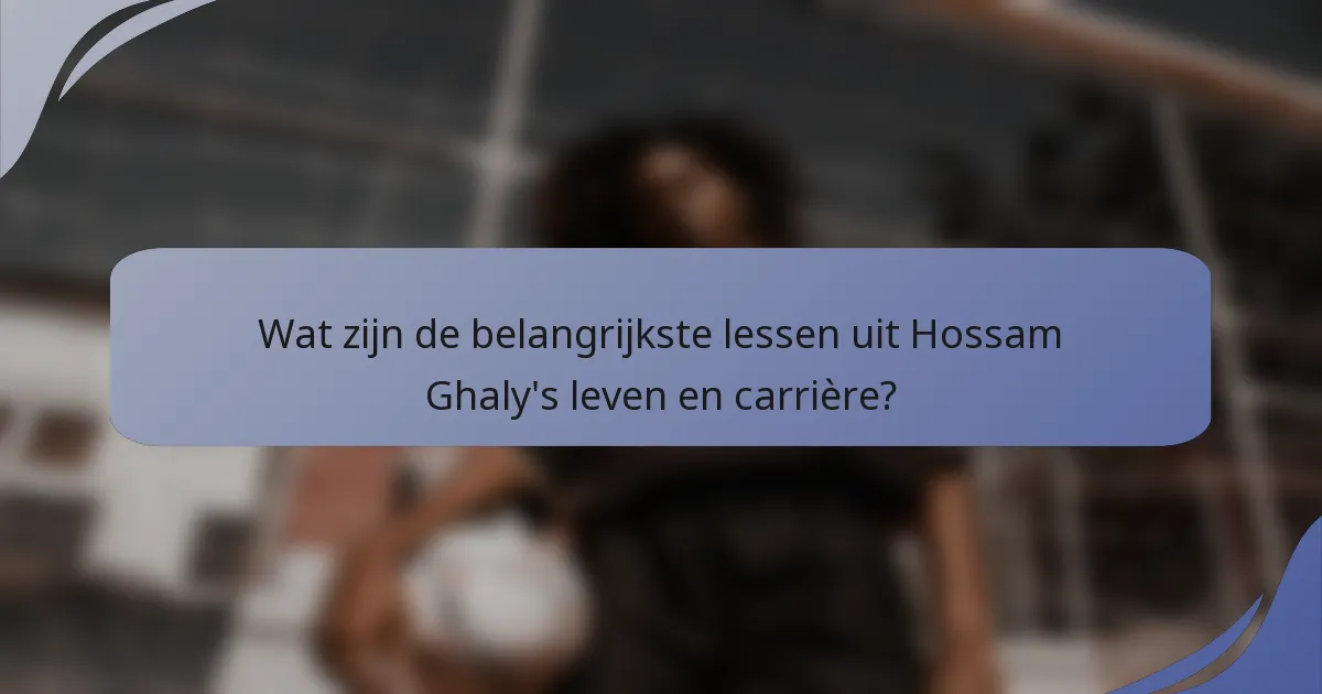 Wat zijn de belangrijkste lessen uit Hossam Ghaly's leven en carrière?