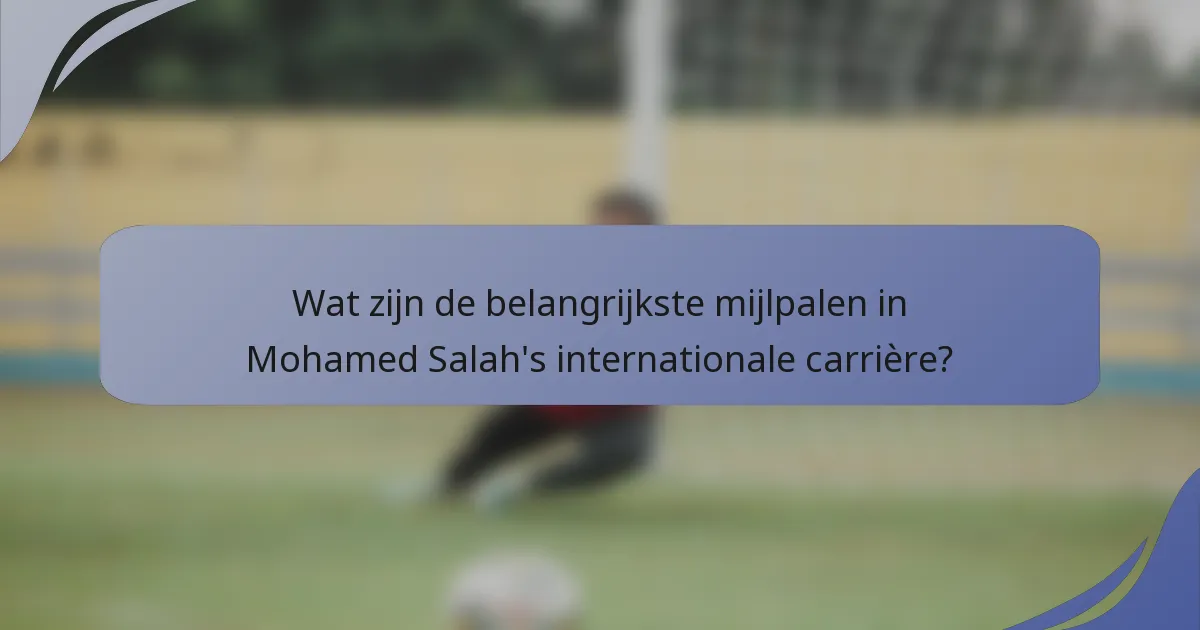 Wat zijn de belangrijkste mijlpalen in Mohamed Salah's internationale carrière?