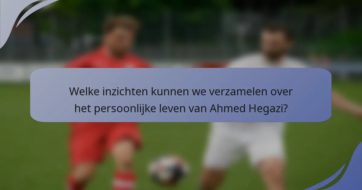 Welke inzichten kunnen we verzamelen over het persoonlijke leven van Ahmed Hegazi?